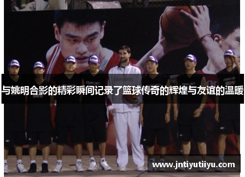 与姚明合影的精彩瞬间记录了篮球传奇的辉煌与友谊的温暖